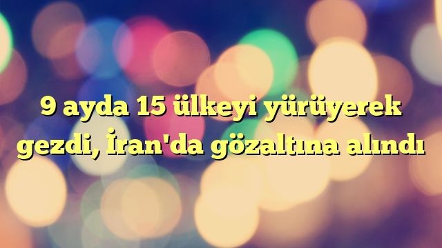 9 ayda 15 ülkeyi yürüyerek gezdi, İran'da gözaltına alındı