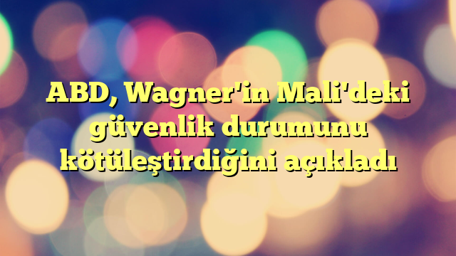 ABD, Wagner'in Mali'deki güvenlik durumunu kötüleştirdiğini açıkladı