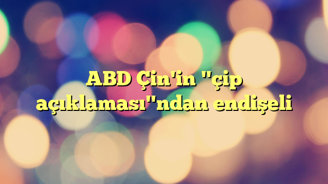 ABD Çin'in "çip açıklaması"ndan endişeli