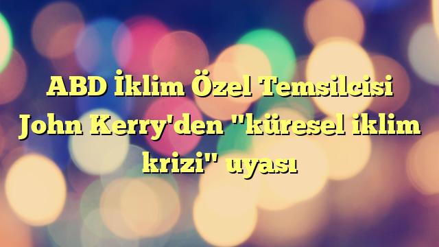 ABD İklim Özel Temsilcisi John Kerry'den "küresel iklim krizi" uyası