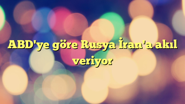 ABD'ye göre Rusya İran'a akıl veriyor