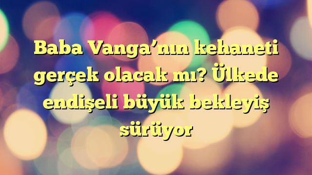 Baba Vanga’nın kehaneti gerçek olacak mı? Ülkede endişeli büyük bekleyiş sürüyor