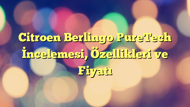 Citroen Berlingo PureTech İncelemesi, Özellikleri ve Fiyatı