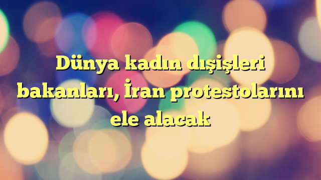 Dünya kadın dışişleri bakanları, İran protestolarını ele alacak