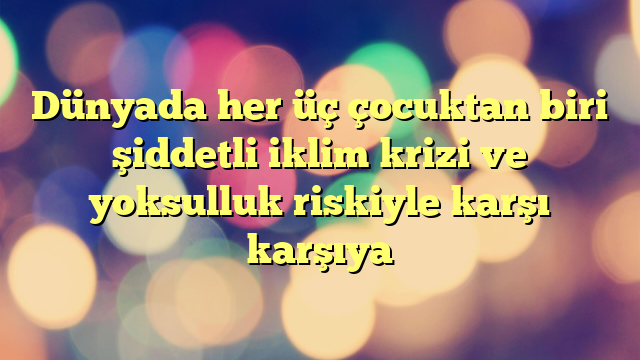 Dünyada her üç çocuktan biri şiddetli iklim krizi ve yoksulluk riskiyle karşı karşıya