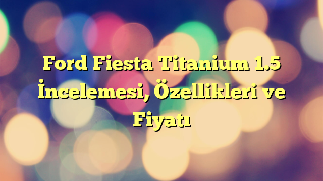 Ford Fiesta Titanium 1.5 İncelemesi, Özellikleri ve Fiyatı