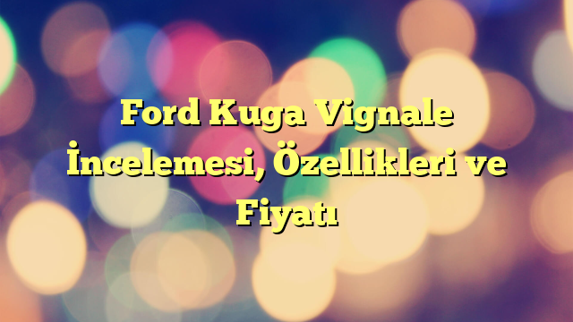 Ford Kuga Vignale İncelemesi, Özellikleri ve Fiyatı