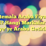 Guatemala Araba Fiyatları Nasıl? Hangi Markalar Var? Türkiye’ye Araba Getirilir mi?