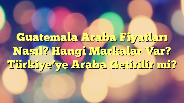 Guatemala Araba Fiyatları Nasıl? Hangi Markalar Var? Türkiye’ye Araba Getirilir mi?