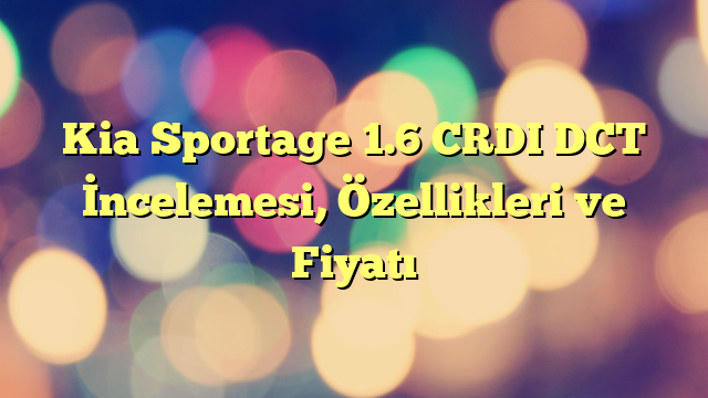 Kia Sportage 1.6 CRDI DCT İncelemesi, Özellikleri ve Fiyatı