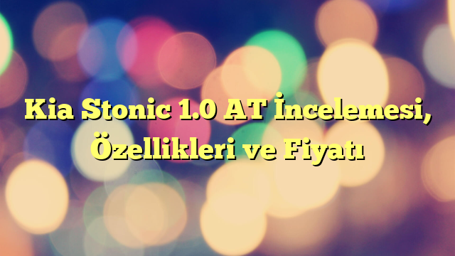 Kia Stonic 1.0 AT İncelemesi, Özellikleri ve Fiyatı