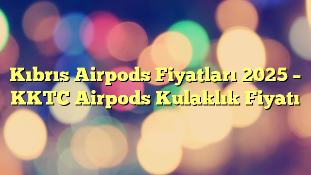 Kıbrıs Airpods Fiyatları 2025 – KKTC Airpods Kulaklık Fiyatı