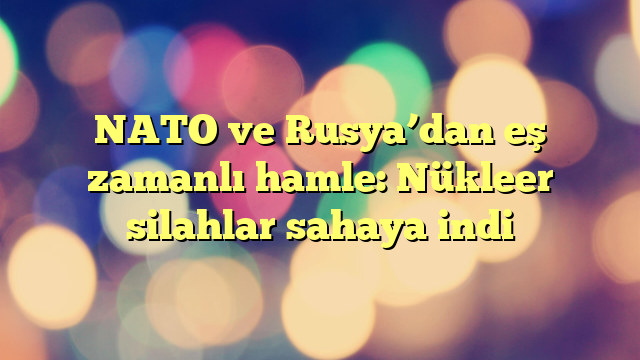 NATO ve Rusya’dan eş zamanlı hamle: Nükleer silahlar sahaya indi