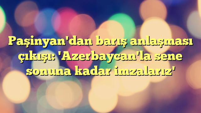 Paşinyan'dan barış anlaşması çıkışı: 'Azerbaycan'la sene sonuna kadar imzalarız'