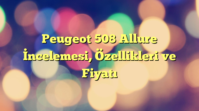 Peugeot 508 Allure İncelemesi, Özellikleri ve Fiyatı