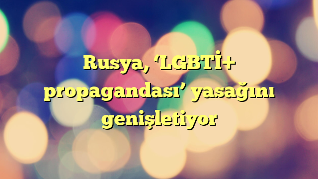 Rusya, ‘LGBTİ+ propagandası’ yasağını genişletiyor