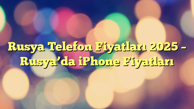 Rusya Telefon Fiyatları 2025 – Rusya’da iPhone Fiyatları