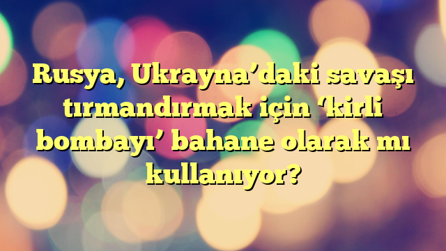 Rusya, Ukrayna’daki savaşı tırmandırmak için ‘kirli bombayı’ bahane olarak mı kullanıyor?