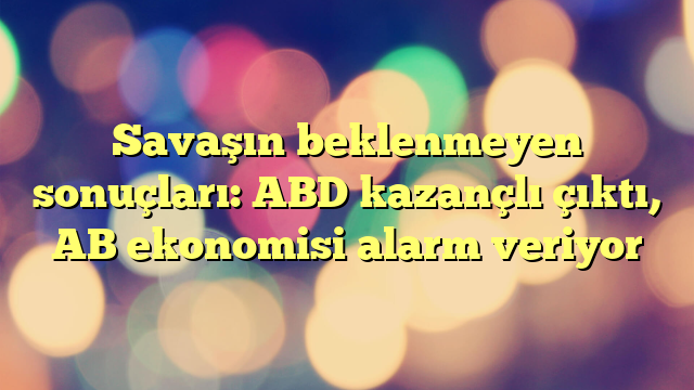 Savaşın beklenmeyen sonuçları: ABD kazançlı çıktı, AB ekonomisi alarm veriyor