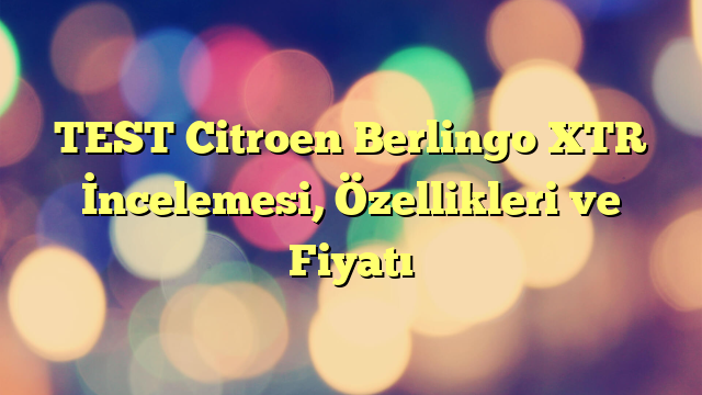 TEST Citroen Berlingo XTR İncelemesi, Özellikleri ve Fiyatı