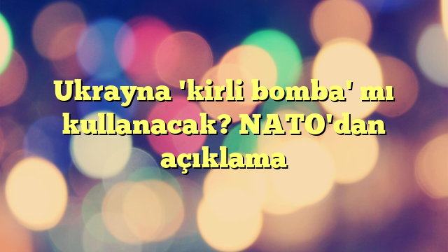 Ukrayna 'kirli bomba' mı kullanacak? NATO'dan açıklama