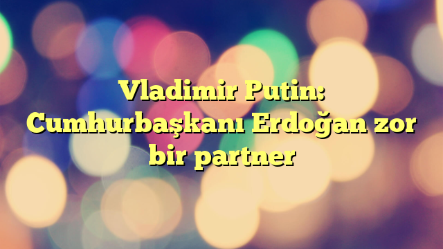 Vladimir Putin: Cumhurbaşkanı Erdoğan zor bir partner