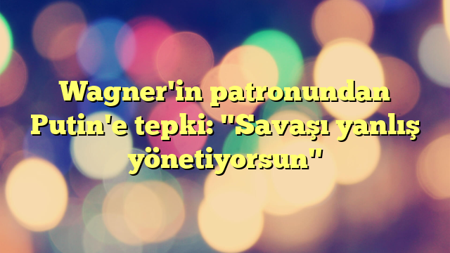 Wagner'in patronundan Putin'e tepki: "Savaşı yanlış yönetiyorsun"