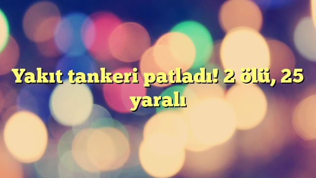 Yakıt tankeri patladı! 2 ölü, 25 yaralı