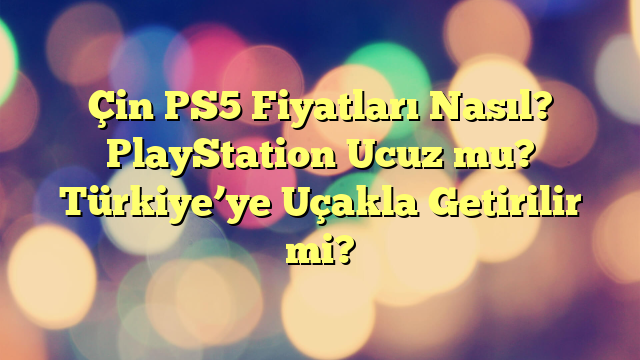 Çin PS5 Fiyatları Nasıl? PlayStation Ucuz mu? Türkiye’ye Uçakla Getirilir mi?