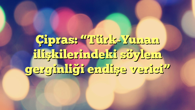 Çipras: “Türk-Yunan ilişkilerindeki söylem gerginliği endişe verici”