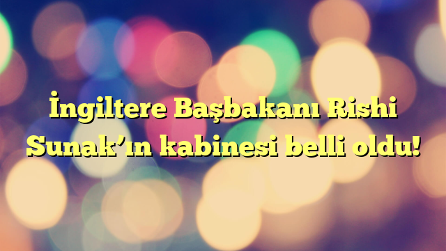 İngiltere Başbakanı Rishi Sunak’ın kabinesi belli oldu!