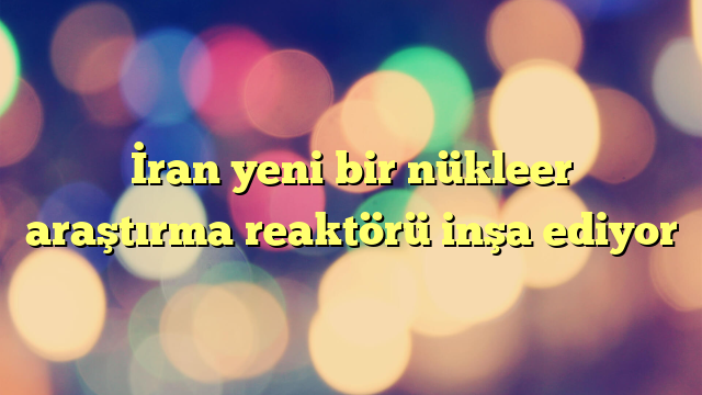 İran yeni bir nükleer araştırma reaktörü inşa ediyor