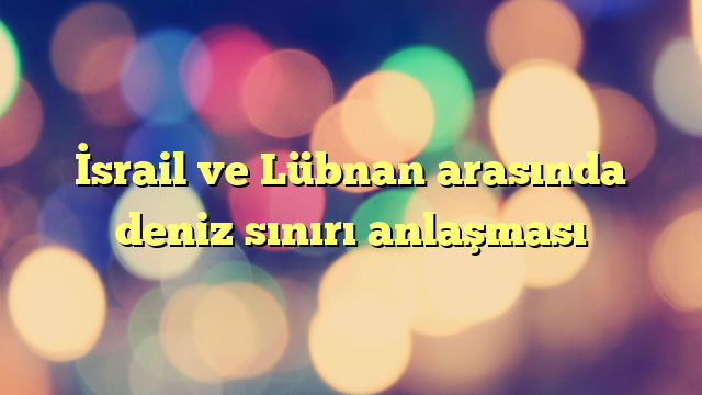 İsrail ve Lübnan arasında deniz sınırı anlaşması